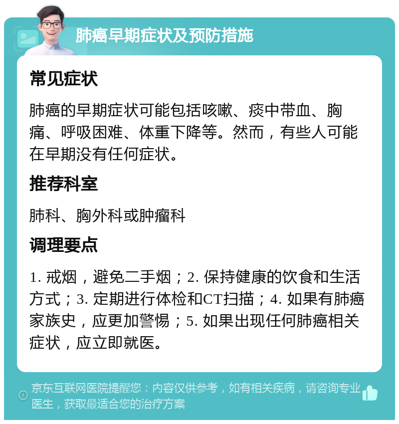 肺癌早期症状及预防措施 常见症状 肺癌的早期症状可能包括咳嗽、痰中带血、胸痛、呼吸困难、体重下降等。然而，有些人可能在早期没有任何症状。 推荐科室 肺科、胸外科或肿瘤科 调理要点 1. 戒烟，避免二手烟；2. 保持健康的饮食和生活方式；3. 定期进行体检和CT扫描；4. 如果有肺癌家族史，应更加警惕；5. 如果出现任何肺癌相关症状，应立即就医。