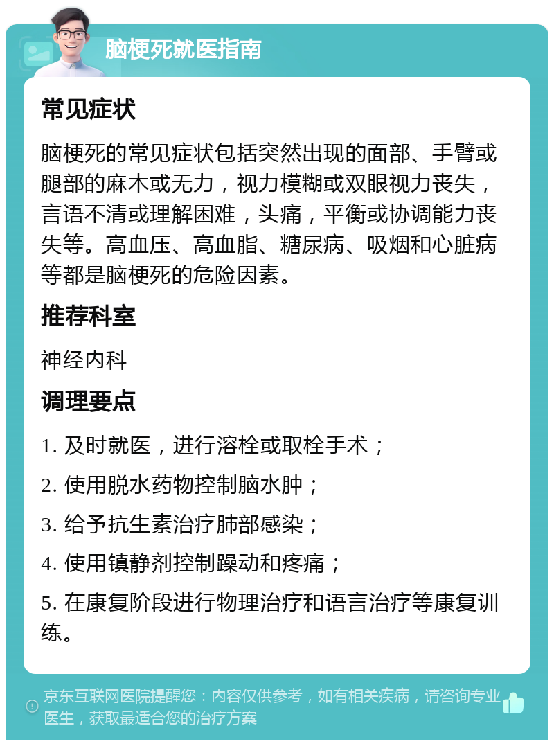 脑梗死就医指南 常见症状 脑梗死的常见症状包括突然出现的面部、手臂或腿部的麻木或无力，视力模糊或双眼视力丧失，言语不清或理解困难，头痛，平衡或协调能力丧失等。高血压、高血脂、糖尿病、吸烟和心脏病等都是脑梗死的危险因素。 推荐科室 神经内科 调理要点 1. 及时就医，进行溶栓或取栓手术； 2. 使用脱水药物控制脑水肿； 3. 给予抗生素治疗肺部感染； 4. 使用镇静剂控制躁动和疼痛； 5. 在康复阶段进行物理治疗和语言治疗等康复训练。