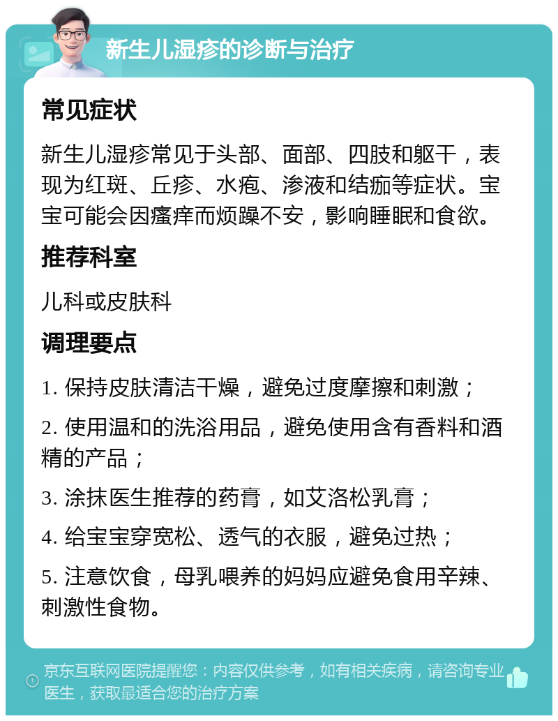 新生儿湿疹的诊断与治疗 常见症状 新生儿湿疹常见于头部、面部、四肢和躯干，表现为红斑、丘疹、水疱、渗液和结痂等症状。宝宝可能会因瘙痒而烦躁不安，影响睡眠和食欲。 推荐科室 儿科或皮肤科 调理要点 1. 保持皮肤清洁干燥，避免过度摩擦和刺激； 2. 使用温和的洗浴用品，避免使用含有香料和酒精的产品； 3. 涂抹医生推荐的药膏，如艾洛松乳膏； 4. 给宝宝穿宽松、透气的衣服，避免过热； 5. 注意饮食，母乳喂养的妈妈应避免食用辛辣、刺激性食物。