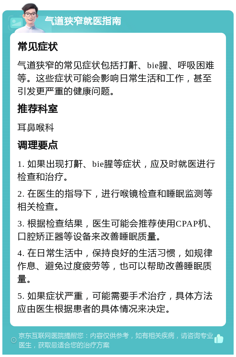 气道狭窄就医指南 常见症状 气道狭窄的常见症状包括打鼾、bie腥、呼吸困难等。这些症状可能会影响日常生活和工作，甚至引发更严重的健康问题。 推荐科室 耳鼻喉科 调理要点 1. 如果出现打鼾、bie腥等症状，应及时就医进行检查和治疗。 2. 在医生的指导下，进行喉镜检查和睡眠监测等相关检查。 3. 根据检查结果，医生可能会推荐使用CPAP机、口腔矫正器等设备来改善睡眠质量。 4. 在日常生活中，保持良好的生活习惯，如规律作息、避免过度疲劳等，也可以帮助改善睡眠质量。 5. 如果症状严重，可能需要手术治疗，具体方法应由医生根据患者的具体情况来决定。