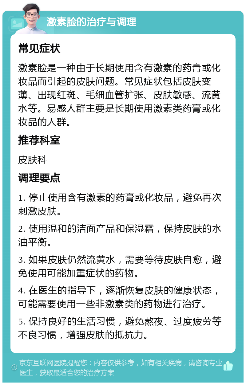 激素脸的治疗与调理 常见症状 激素脸是一种由于长期使用含有激素的药膏或化妆品而引起的皮肤问题。常见症状包括皮肤变薄、出现红斑、毛细血管扩张、皮肤敏感、流黄水等。易感人群主要是长期使用激素类药膏或化妆品的人群。 推荐科室 皮肤科 调理要点 1. 停止使用含有激素的药膏或化妆品，避免再次刺激皮肤。 2. 使用温和的洁面产品和保湿霜，保持皮肤的水油平衡。 3. 如果皮肤仍然流黄水，需要等待皮肤自愈，避免使用可能加重症状的药物。 4. 在医生的指导下，逐渐恢复皮肤的健康状态，可能需要使用一些非激素类的药物进行治疗。 5. 保持良好的生活习惯，避免熬夜、过度疲劳等不良习惯，增强皮肤的抵抗力。