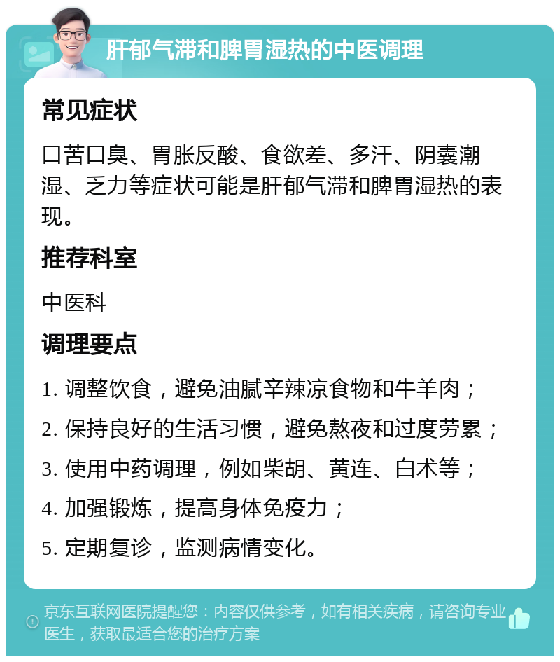 肝郁气滞和脾胃湿热的中医调理 常见症状 口苦口臭、胃胀反酸、食欲差、多汗、阴囊潮湿、乏力等症状可能是肝郁气滞和脾胃湿热的表现。 推荐科室 中医科 调理要点 1. 调整饮食，避免油腻辛辣凉食物和牛羊肉； 2. 保持良好的生活习惯，避免熬夜和过度劳累； 3. 使用中药调理，例如柴胡、黄连、白术等； 4. 加强锻炼，提高身体免疫力； 5. 定期复诊，监测病情变化。