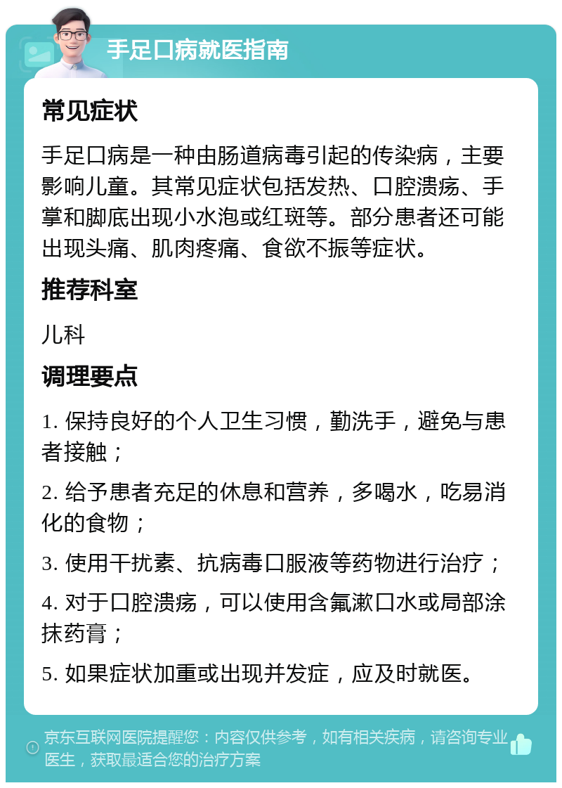 手足口病就医指南 常见症状 手足口病是一种由肠道病毒引起的传染病，主要影响儿童。其常见症状包括发热、口腔溃疡、手掌和脚底出现小水泡或红斑等。部分患者还可能出现头痛、肌肉疼痛、食欲不振等症状。 推荐科室 儿科 调理要点 1. 保持良好的个人卫生习惯，勤洗手，避免与患者接触； 2. 给予患者充足的休息和营养，多喝水，吃易消化的食物； 3. 使用干扰素、抗病毒口服液等药物进行治疗； 4. 对于口腔溃疡，可以使用含氟漱口水或局部涂抹药膏； 5. 如果症状加重或出现并发症，应及时就医。