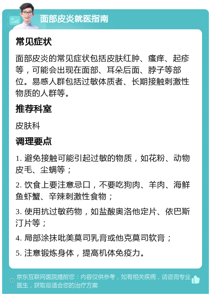 面部皮炎就医指南 常见症状 面部皮炎的常见症状包括皮肤红肿、瘙痒、起疹等，可能会出现在面部、耳朵后面、脖子等部位。易感人群包括过敏体质者、长期接触刺激性物质的人群等。 推荐科室 皮肤科 调理要点 1. 避免接触可能引起过敏的物质，如花粉、动物皮毛、尘螨等； 2. 饮食上要注意忌口，不要吃狗肉、羊肉、海鲜鱼虾蟹、辛辣刺激性食物； 3. 使用抗过敏药物，如盐酸奥洛他定片、依巴斯汀片等； 4. 局部涂抹吡美莫司乳膏或他克莫司软膏； 5. 注意锻炼身体，提高机体免疫力。