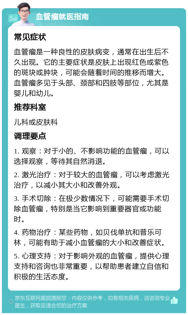 血管瘤就医指南 常见症状 血管瘤是一种良性的皮肤病变，通常在出生后不久出现。它的主要症状是皮肤上出现红色或紫色的斑块或肿块，可能会随着时间的推移而增大。血管瘤多见于头部、颈部和四肢等部位，尤其是婴儿和幼儿。 推荐科室 儿科或皮肤科 调理要点 1. 观察：对于小的、不影响功能的血管瘤，可以选择观察，等待其自然消退。 2. 激光治疗：对于较大的血管瘤，可以考虑激光治疗，以减小其大小和改善外观。 3. 手术切除：在极少数情况下，可能需要手术切除血管瘤，特别是当它影响到重要器官或功能时。 4. 药物治疗：某些药物，如贝伐单抗和普乐可林，可能有助于减小血管瘤的大小和改善症状。 5. 心理支持：对于影响外观的血管瘤，提供心理支持和咨询也非常重要，以帮助患者建立自信和积极的生活态度。