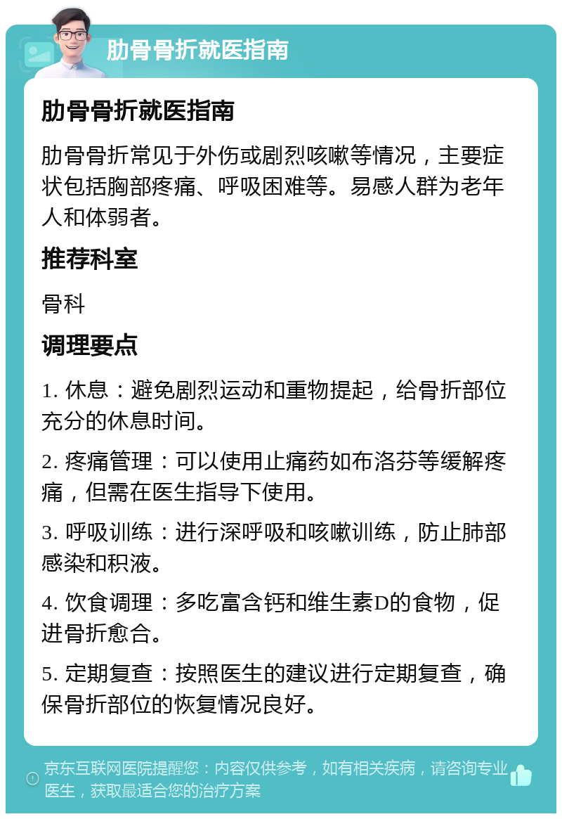 肋骨骨折就医指南 肋骨骨折就医指南 肋骨骨折常见于外伤或剧烈咳嗽等情况，主要症状包括胸部疼痛、呼吸困难等。易感人群为老年人和体弱者。 推荐科室 骨科 调理要点 1. 休息：避免剧烈运动和重物提起，给骨折部位充分的休息时间。 2. 疼痛管理：可以使用止痛药如布洛芬等缓解疼痛，但需在医生指导下使用。 3. 呼吸训练：进行深呼吸和咳嗽训练，防止肺部感染和积液。 4. 饮食调理：多吃富含钙和维生素D的食物，促进骨折愈合。 5. 定期复查：按照医生的建议进行定期复查，确保骨折部位的恢复情况良好。