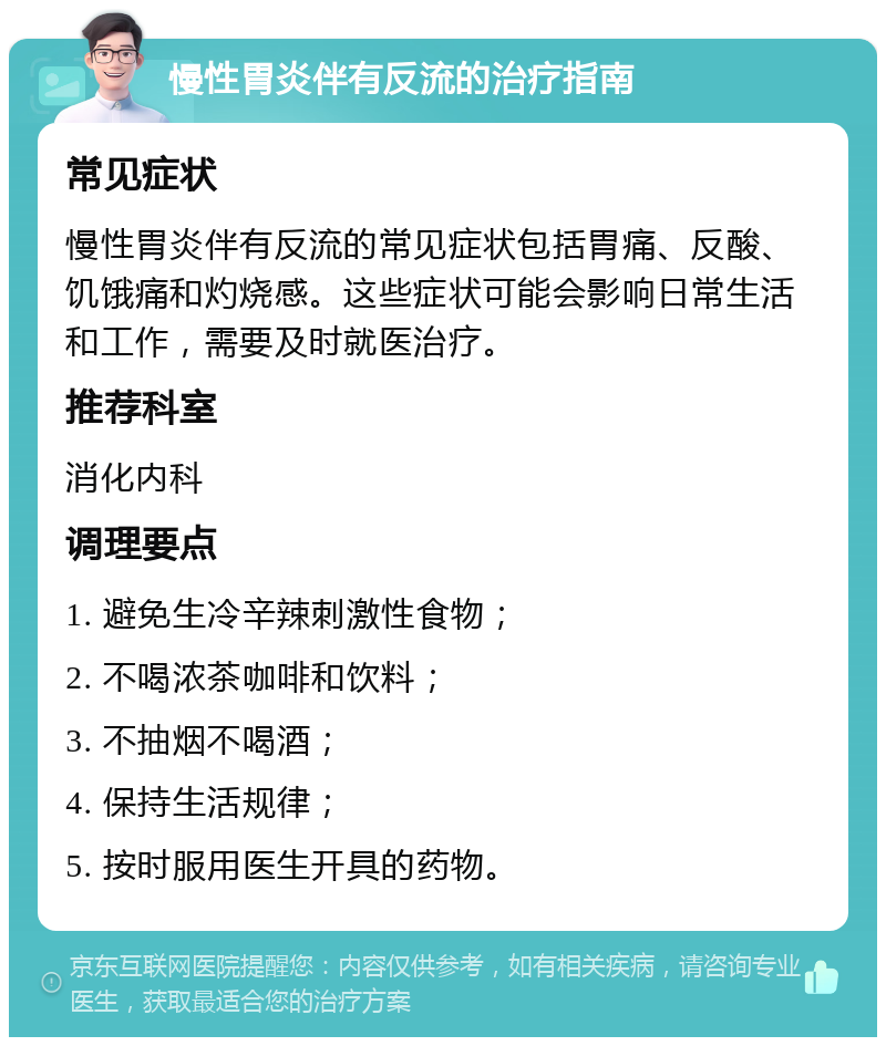 慢性胃炎伴有反流的治疗指南 常见症状 慢性胃炎伴有反流的常见症状包括胃痛、反酸、饥饿痛和灼烧感。这些症状可能会影响日常生活和工作，需要及时就医治疗。 推荐科室 消化内科 调理要点 1. 避免生冷辛辣刺激性食物； 2. 不喝浓茶咖啡和饮料； 3. 不抽烟不喝酒； 4. 保持生活规律； 5. 按时服用医生开具的药物。