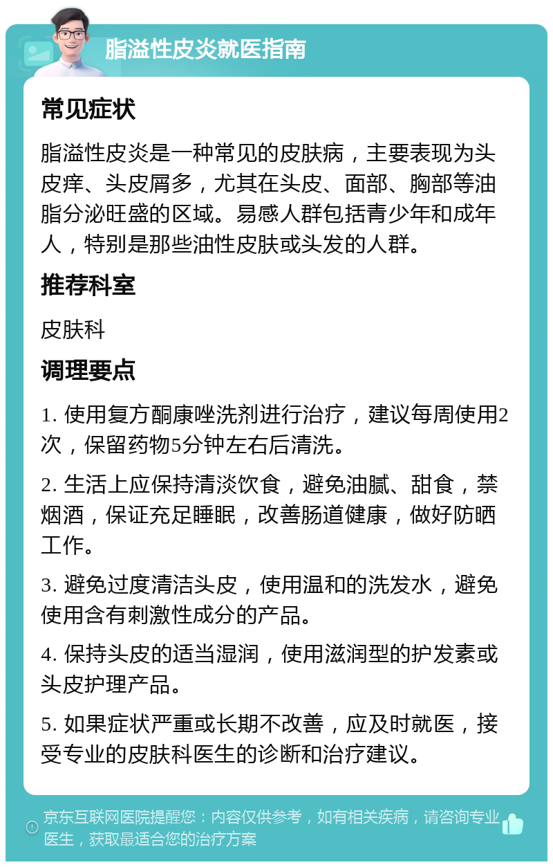 脂溢性皮炎就医指南 常见症状 脂溢性皮炎是一种常见的皮肤病，主要表现为头皮痒、头皮屑多，尤其在头皮、面部、胸部等油脂分泌旺盛的区域。易感人群包括青少年和成年人，特别是那些油性皮肤或头发的人群。 推荐科室 皮肤科 调理要点 1. 使用复方酮康唑洗剂进行治疗，建议每周使用2次，保留药物5分钟左右后清洗。 2. 生活上应保持清淡饮食，避免油腻、甜食，禁烟酒，保证充足睡眠，改善肠道健康，做好防晒工作。 3. 避免过度清洁头皮，使用温和的洗发水，避免使用含有刺激性成分的产品。 4. 保持头皮的适当湿润，使用滋润型的护发素或头皮护理产品。 5. 如果症状严重或长期不改善，应及时就医，接受专业的皮肤科医生的诊断和治疗建议。