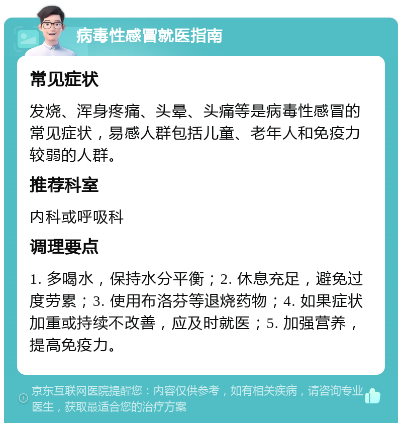 病毒性感冒就医指南 常见症状 发烧、浑身疼痛、头晕、头痛等是病毒性感冒的常见症状，易感人群包括儿童、老年人和免疫力较弱的人群。 推荐科室 内科或呼吸科 调理要点 1. 多喝水，保持水分平衡；2. 休息充足，避免过度劳累；3. 使用布洛芬等退烧药物；4. 如果症状加重或持续不改善，应及时就医；5. 加强营养，提高免疫力。