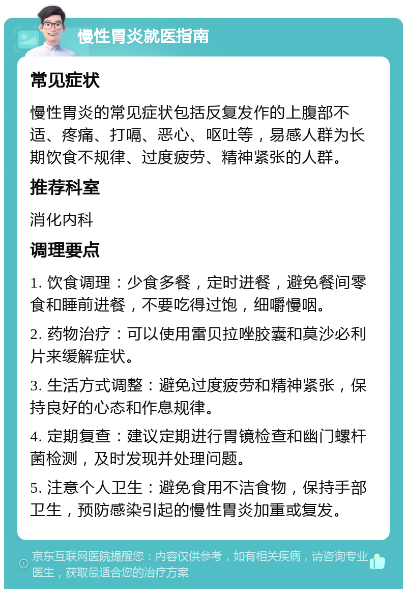 慢性胃炎就医指南 常见症状 慢性胃炎的常见症状包括反复发作的上腹部不适、疼痛、打嗝、恶心、呕吐等，易感人群为长期饮食不规律、过度疲劳、精神紧张的人群。 推荐科室 消化内科 调理要点 1. 饮食调理：少食多餐，定时进餐，避免餐间零食和睡前进餐，不要吃得过饱，细嚼慢咽。 2. 药物治疗：可以使用雷贝拉唑胶囊和莫沙必利片来缓解症状。 3. 生活方式调整：避免过度疲劳和精神紧张，保持良好的心态和作息规律。 4. 定期复查：建议定期进行胃镜检查和幽门螺杆菌检测，及时发现并处理问题。 5. 注意个人卫生：避免食用不洁食物，保持手部卫生，预防感染引起的慢性胃炎加重或复发。