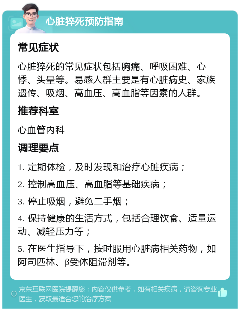 心脏猝死预防指南 常见症状 心脏猝死的常见症状包括胸痛、呼吸困难、心悸、头晕等。易感人群主要是有心脏病史、家族遗传、吸烟、高血压、高血脂等因素的人群。 推荐科室 心血管内科 调理要点 1. 定期体检，及时发现和治疗心脏疾病； 2. 控制高血压、高血脂等基础疾病； 3. 停止吸烟，避免二手烟； 4. 保持健康的生活方式，包括合理饮食、适量运动、减轻压力等； 5. 在医生指导下，按时服用心脏病相关药物，如阿司匹林、β受体阻滞剂等。