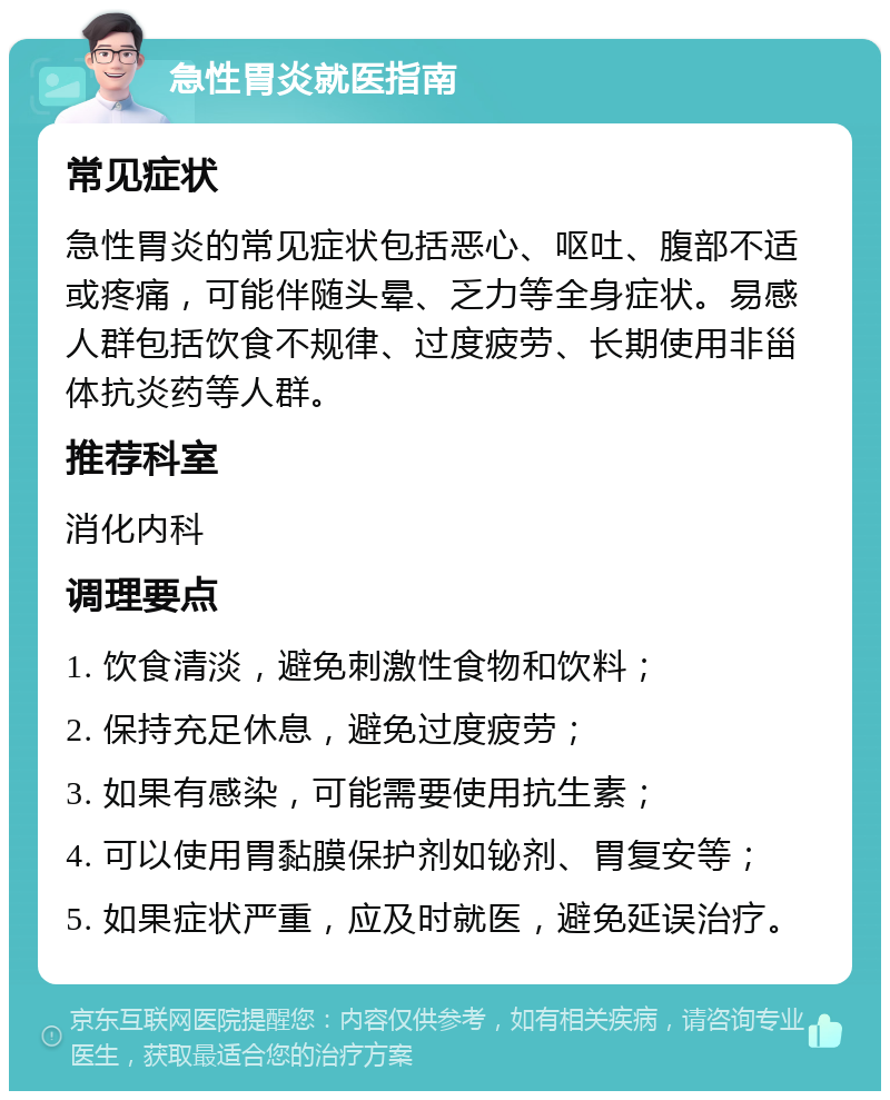 急性胃炎就医指南 常见症状 急性胃炎的常见症状包括恶心、呕吐、腹部不适或疼痛，可能伴随头晕、乏力等全身症状。易感人群包括饮食不规律、过度疲劳、长期使用非甾体抗炎药等人群。 推荐科室 消化内科 调理要点 1. 饮食清淡，避免刺激性食物和饮料； 2. 保持充足休息，避免过度疲劳； 3. 如果有感染，可能需要使用抗生素； 4. 可以使用胃黏膜保护剂如铋剂、胃复安等； 5. 如果症状严重，应及时就医，避免延误治疗。