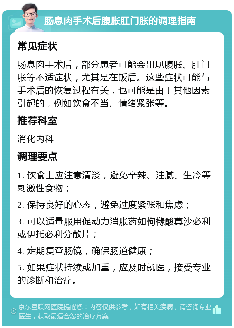 肠息肉手术后腹胀肛门胀的调理指南 常见症状 肠息肉手术后，部分患者可能会出现腹胀、肛门胀等不适症状，尤其是在饭后。这些症状可能与手术后的恢复过程有关，也可能是由于其他因素引起的，例如饮食不当、情绪紧张等。 推荐科室 消化内科 调理要点 1. 饮食上应注意清淡，避免辛辣、油腻、生冷等刺激性食物； 2. 保持良好的心态，避免过度紧张和焦虑； 3. 可以适量服用促动力消胀药如枸橼酸莫沙必利或伊托必利分散片； 4. 定期复查肠镜，确保肠道健康； 5. 如果症状持续或加重，应及时就医，接受专业的诊断和治疗。