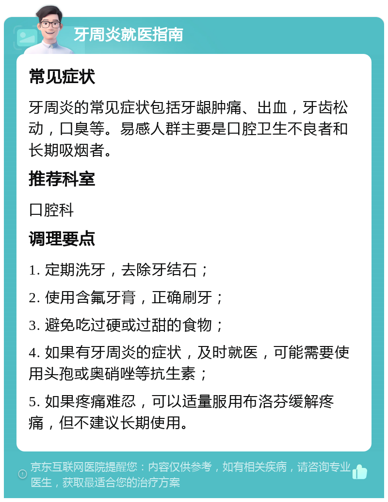 牙周炎就医指南 常见症状 牙周炎的常见症状包括牙龈肿痛、出血，牙齿松动，口臭等。易感人群主要是口腔卫生不良者和长期吸烟者。 推荐科室 口腔科 调理要点 1. 定期洗牙，去除牙结石； 2. 使用含氟牙膏，正确刷牙； 3. 避免吃过硬或过甜的食物； 4. 如果有牙周炎的症状，及时就医，可能需要使用头孢或奥硝唑等抗生素； 5. 如果疼痛难忍，可以适量服用布洛芬缓解疼痛，但不建议长期使用。