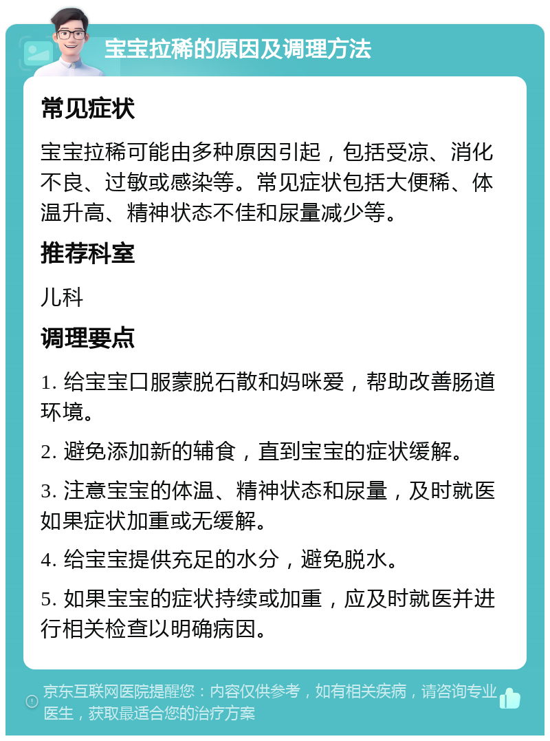 宝宝拉稀的原因及调理方法 常见症状 宝宝拉稀可能由多种原因引起，包括受凉、消化不良、过敏或感染等。常见症状包括大便稀、体温升高、精神状态不佳和尿量减少等。 推荐科室 儿科 调理要点 1. 给宝宝口服蒙脱石散和妈咪爱，帮助改善肠道环境。 2. 避免添加新的辅食，直到宝宝的症状缓解。 3. 注意宝宝的体温、精神状态和尿量，及时就医如果症状加重或无缓解。 4. 给宝宝提供充足的水分，避免脱水。 5. 如果宝宝的症状持续或加重，应及时就医并进行相关检查以明确病因。