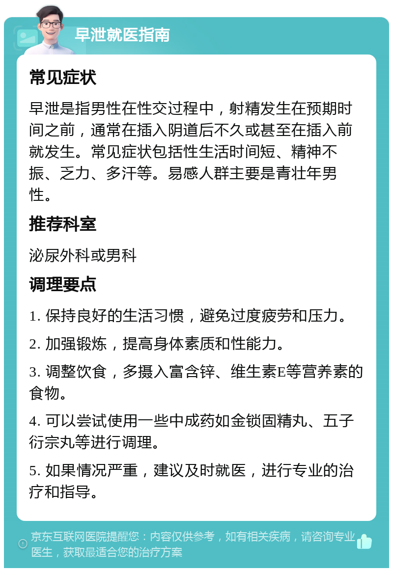 早泄就医指南 常见症状 早泄是指男性在性交过程中，射精发生在预期时间之前，通常在插入阴道后不久或甚至在插入前就发生。常见症状包括性生活时间短、精神不振、乏力、多汗等。易感人群主要是青壮年男性。 推荐科室 泌尿外科或男科 调理要点 1. 保持良好的生活习惯，避免过度疲劳和压力。 2. 加强锻炼，提高身体素质和性能力。 3. 调整饮食，多摄入富含锌、维生素E等营养素的食物。 4. 可以尝试使用一些中成药如金锁固精丸、五子衍宗丸等进行调理。 5. 如果情况严重，建议及时就医，进行专业的治疗和指导。