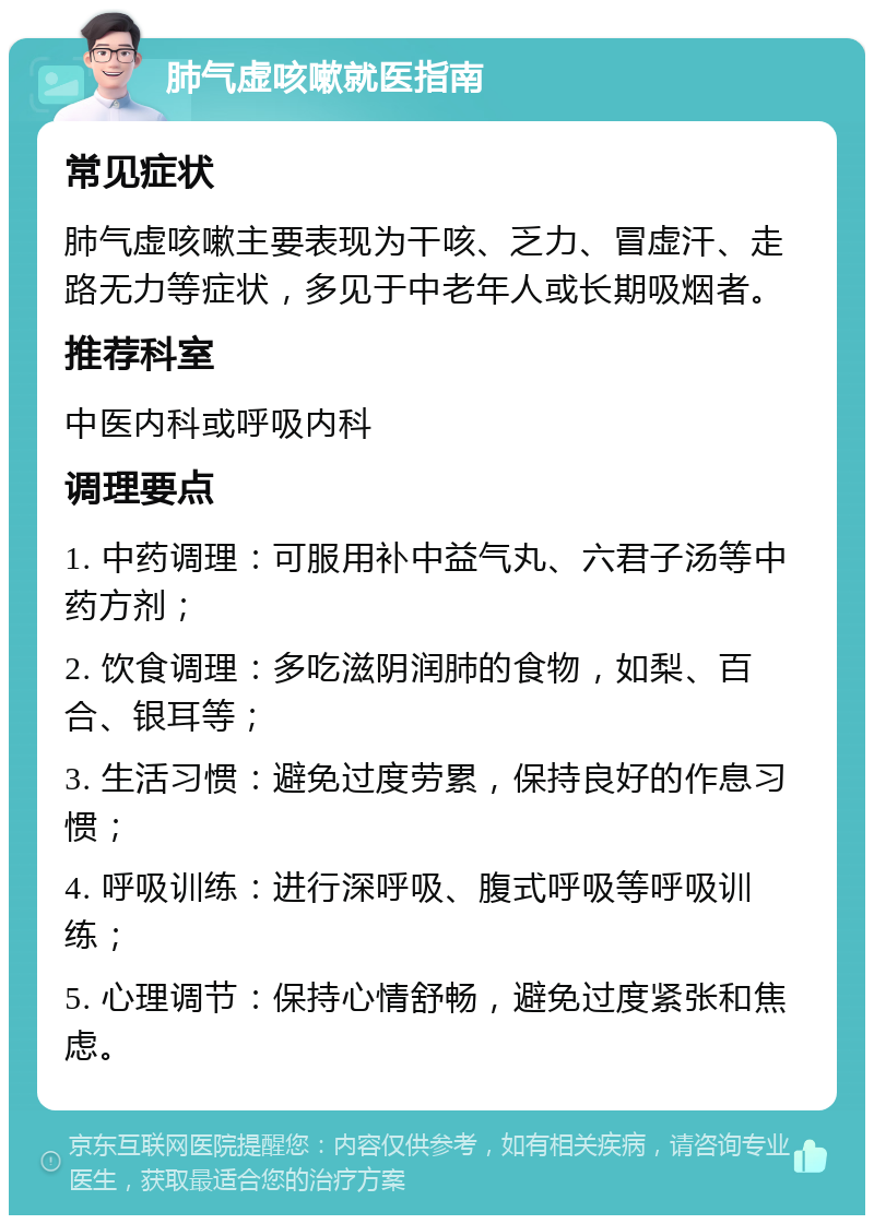 肺气虚咳嗽就医指南 常见症状 肺气虚咳嗽主要表现为干咳、乏力、冒虚汗、走路无力等症状，多见于中老年人或长期吸烟者。 推荐科室 中医内科或呼吸内科 调理要点 1. 中药调理：可服用补中益气丸、六君子汤等中药方剂； 2. 饮食调理：多吃滋阴润肺的食物，如梨、百合、银耳等； 3. 生活习惯：避免过度劳累，保持良好的作息习惯； 4. 呼吸训练：进行深呼吸、腹式呼吸等呼吸训练； 5. 心理调节：保持心情舒畅，避免过度紧张和焦虑。