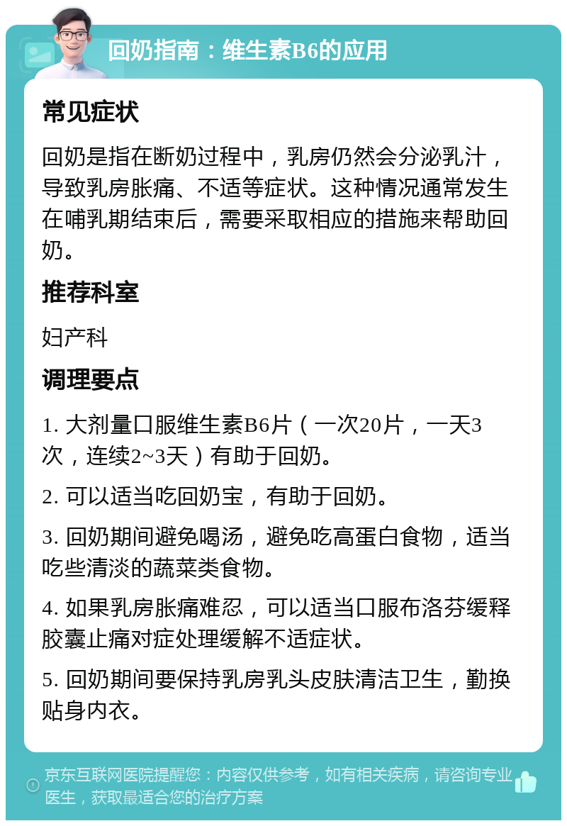 回奶指南：维生素B6的应用 常见症状 回奶是指在断奶过程中，乳房仍然会分泌乳汁，导致乳房胀痛、不适等症状。这种情况通常发生在哺乳期结束后，需要采取相应的措施来帮助回奶。 推荐科室 妇产科 调理要点 1. 大剂量口服维生素B6片（一次20片，一天3次，连续2~3天）有助于回奶。 2. 可以适当吃回奶宝，有助于回奶。 3. 回奶期间避免喝汤，避免吃高蛋白食物，适当吃些清淡的蔬菜类食物。 4. 如果乳房胀痛难忍，可以适当口服布洛芬缓释胶囊止痛对症处理缓解不适症状。 5. 回奶期间要保持乳房乳头皮肤清洁卫生，勤换贴身内衣。