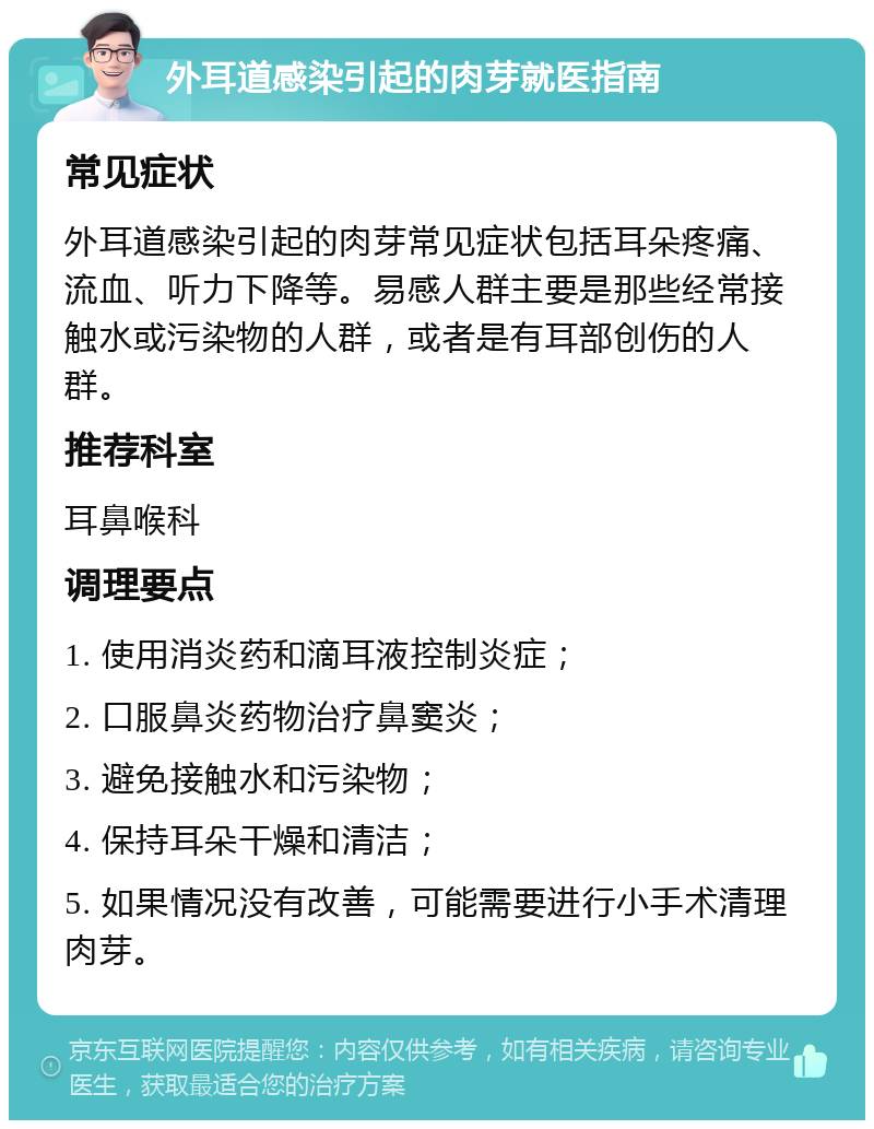 外耳道感染引起的肉芽就医指南 常见症状 外耳道感染引起的肉芽常见症状包括耳朵疼痛、流血、听力下降等。易感人群主要是那些经常接触水或污染物的人群，或者是有耳部创伤的人群。 推荐科室 耳鼻喉科 调理要点 1. 使用消炎药和滴耳液控制炎症； 2. 口服鼻炎药物治疗鼻窦炎； 3. 避免接触水和污染物； 4. 保持耳朵干燥和清洁； 5. 如果情况没有改善，可能需要进行小手术清理肉芽。