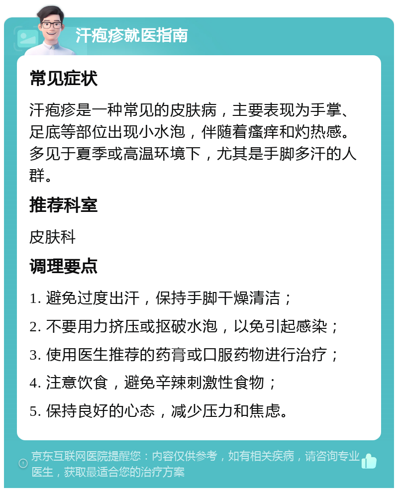 汗疱疹就医指南 常见症状 汗疱疹是一种常见的皮肤病，主要表现为手掌、足底等部位出现小水泡，伴随着瘙痒和灼热感。多见于夏季或高温环境下，尤其是手脚多汗的人群。 推荐科室 皮肤科 调理要点 1. 避免过度出汗，保持手脚干燥清洁； 2. 不要用力挤压或抠破水泡，以免引起感染； 3. 使用医生推荐的药膏或口服药物进行治疗； 4. 注意饮食，避免辛辣刺激性食物； 5. 保持良好的心态，减少压力和焦虑。