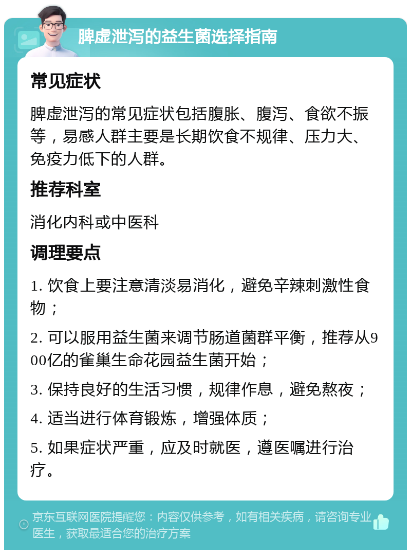 脾虚泄泻的益生菌选择指南 常见症状 脾虚泄泻的常见症状包括腹胀、腹泻、食欲不振等，易感人群主要是长期饮食不规律、压力大、免疫力低下的人群。 推荐科室 消化内科或中医科 调理要点 1. 饮食上要注意清淡易消化，避免辛辣刺激性食物； 2. 可以服用益生菌来调节肠道菌群平衡，推荐从900亿的雀巢生命花园益生菌开始； 3. 保持良好的生活习惯，规律作息，避免熬夜； 4. 适当进行体育锻炼，增强体质； 5. 如果症状严重，应及时就医，遵医嘱进行治疗。