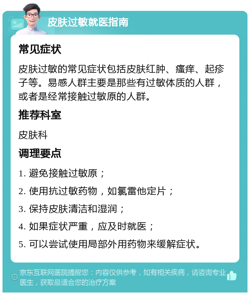 皮肤过敏就医指南 常见症状 皮肤过敏的常见症状包括皮肤红肿、瘙痒、起疹子等。易感人群主要是那些有过敏体质的人群，或者是经常接触过敏原的人群。 推荐科室 皮肤科 调理要点 1. 避免接触过敏原； 2. 使用抗过敏药物，如氯雷他定片； 3. 保持皮肤清洁和湿润； 4. 如果症状严重，应及时就医； 5. 可以尝试使用局部外用药物来缓解症状。