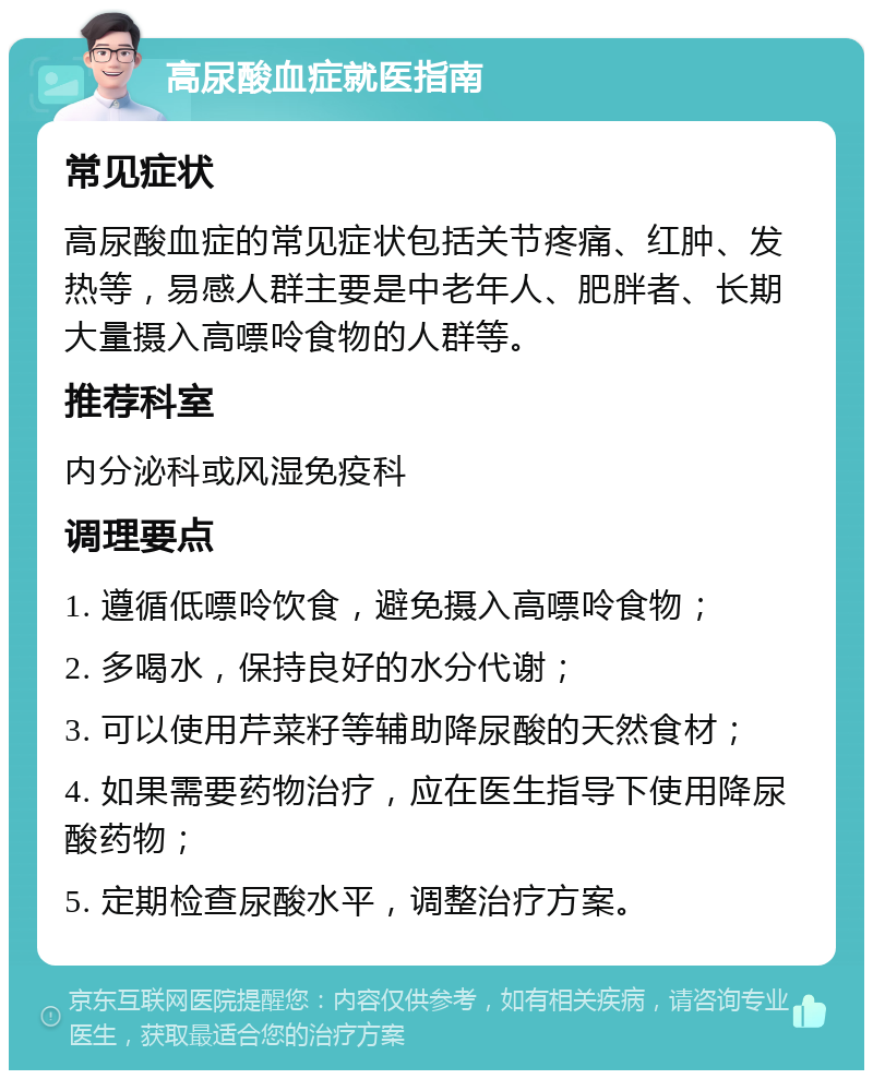 高尿酸血症就医指南 常见症状 高尿酸血症的常见症状包括关节疼痛、红肿、发热等，易感人群主要是中老年人、肥胖者、长期大量摄入高嘌呤食物的人群等。 推荐科室 内分泌科或风湿免疫科 调理要点 1. 遵循低嘌呤饮食，避免摄入高嘌呤食物； 2. 多喝水，保持良好的水分代谢； 3. 可以使用芹菜籽等辅助降尿酸的天然食材； 4. 如果需要药物治疗，应在医生指导下使用降尿酸药物； 5. 定期检查尿酸水平，调整治疗方案。