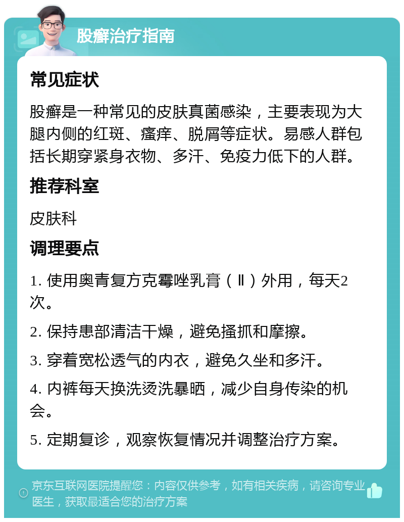 股癣治疗指南 常见症状 股癣是一种常见的皮肤真菌感染，主要表现为大腿内侧的红斑、瘙痒、脱屑等症状。易感人群包括长期穿紧身衣物、多汗、免疫力低下的人群。 推荐科室 皮肤科 调理要点 1. 使用奥青复方克霉唑乳膏（Ⅱ）外用，每天2次。 2. 保持患部清洁干燥，避免搔抓和摩擦。 3. 穿着宽松透气的内衣，避免久坐和多汗。 4. 内裤每天换洗烫洗暴晒，减少自身传染的机会。 5. 定期复诊，观察恢复情况并调整治疗方案。