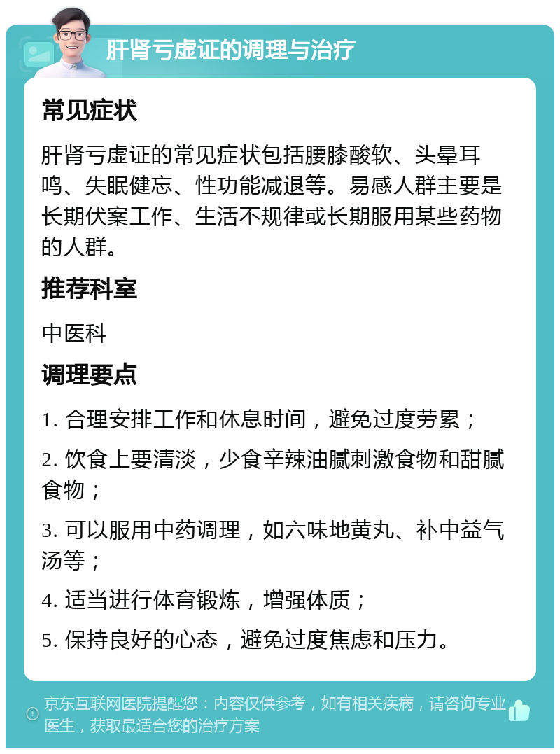 肝肾亏虚证的调理与治疗 常见症状 肝肾亏虚证的常见症状包括腰膝酸软、头晕耳鸣、失眠健忘、性功能减退等。易感人群主要是长期伏案工作、生活不规律或长期服用某些药物的人群。 推荐科室 中医科 调理要点 1. 合理安排工作和休息时间，避免过度劳累； 2. 饮食上要清淡，少食辛辣油腻刺激食物和甜腻食物； 3. 可以服用中药调理，如六味地黄丸、补中益气汤等； 4. 适当进行体育锻炼，增强体质； 5. 保持良好的心态，避免过度焦虑和压力。