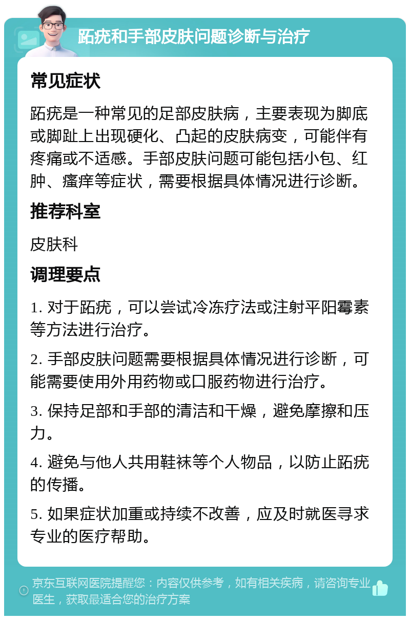 跖疣和手部皮肤问题诊断与治疗 常见症状 跖疣是一种常见的足部皮肤病，主要表现为脚底或脚趾上出现硬化、凸起的皮肤病变，可能伴有疼痛或不适感。手部皮肤问题可能包括小包、红肿、瘙痒等症状，需要根据具体情况进行诊断。 推荐科室 皮肤科 调理要点 1. 对于跖疣，可以尝试冷冻疗法或注射平阳霉素等方法进行治疗。 2. 手部皮肤问题需要根据具体情况进行诊断，可能需要使用外用药物或口服药物进行治疗。 3. 保持足部和手部的清洁和干燥，避免摩擦和压力。 4. 避免与他人共用鞋袜等个人物品，以防止跖疣的传播。 5. 如果症状加重或持续不改善，应及时就医寻求专业的医疗帮助。