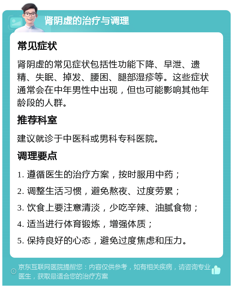 肾阴虚的治疗与调理 常见症状 肾阴虚的常见症状包括性功能下降、早泄、遗精、失眠、掉发、腰困、腿部湿疹等。这些症状通常会在中年男性中出现，但也可能影响其他年龄段的人群。 推荐科室 建议就诊于中医科或男科专科医院。 调理要点 1. 遵循医生的治疗方案，按时服用中药； 2. 调整生活习惯，避免熬夜、过度劳累； 3. 饮食上要注意清淡，少吃辛辣、油腻食物； 4. 适当进行体育锻炼，增强体质； 5. 保持良好的心态，避免过度焦虑和压力。