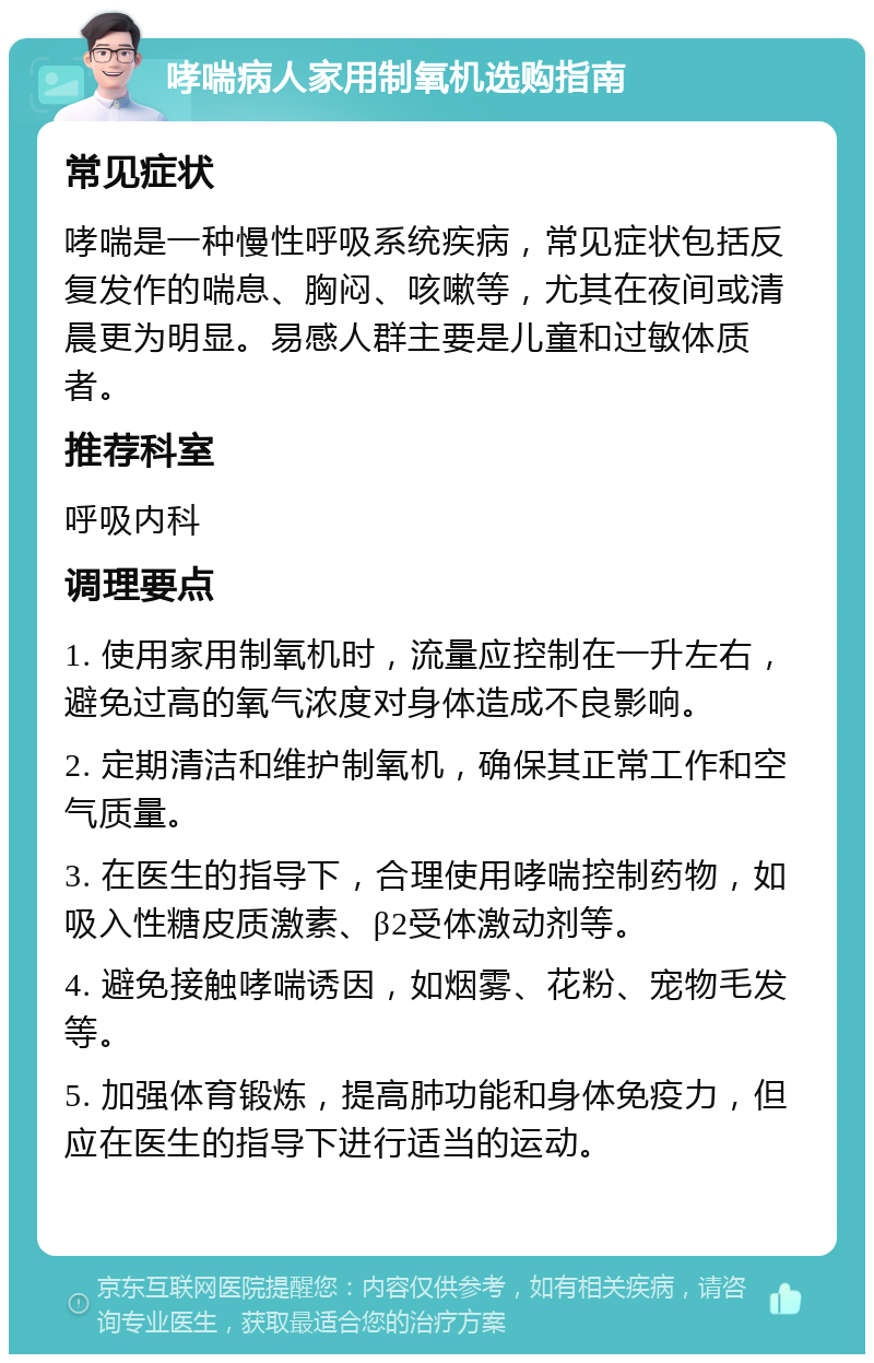 哮喘病人家用制氧机选购指南 常见症状 哮喘是一种慢性呼吸系统疾病，常见症状包括反复发作的喘息、胸闷、咳嗽等，尤其在夜间或清晨更为明显。易感人群主要是儿童和过敏体质者。 推荐科室 呼吸内科 调理要点 1. 使用家用制氧机时，流量应控制在一升左右，避免过高的氧气浓度对身体造成不良影响。 2. 定期清洁和维护制氧机，确保其正常工作和空气质量。 3. 在医生的指导下，合理使用哮喘控制药物，如吸入性糖皮质激素、β2受体激动剂等。 4. 避免接触哮喘诱因，如烟雾、花粉、宠物毛发等。 5. 加强体育锻炼，提高肺功能和身体免疫力，但应在医生的指导下进行适当的运动。