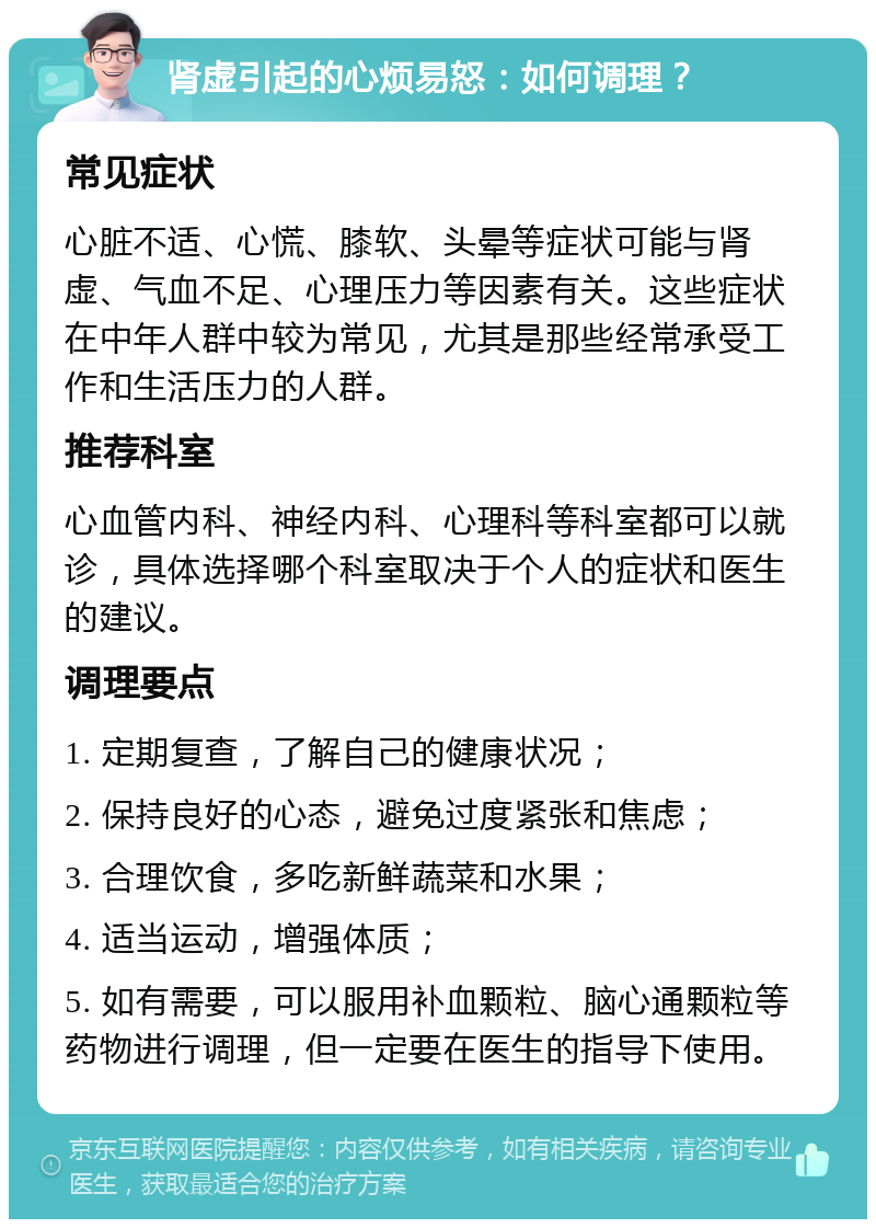 肾虚引起的心烦易怒：如何调理？ 常见症状 心脏不适、心慌、膝软、头晕等症状可能与肾虚、气血不足、心理压力等因素有关。这些症状在中年人群中较为常见，尤其是那些经常承受工作和生活压力的人群。 推荐科室 心血管内科、神经内科、心理科等科室都可以就诊，具体选择哪个科室取决于个人的症状和医生的建议。 调理要点 1. 定期复查，了解自己的健康状况； 2. 保持良好的心态，避免过度紧张和焦虑； 3. 合理饮食，多吃新鲜蔬菜和水果； 4. 适当运动，增强体质； 5. 如有需要，可以服用补血颗粒、脑心通颗粒等药物进行调理，但一定要在医生的指导下使用。