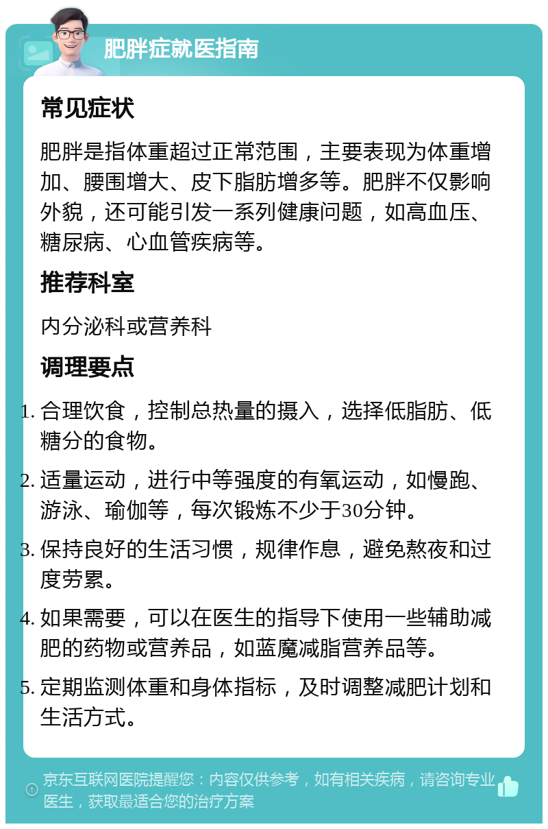 肥胖症就医指南 常见症状 肥胖是指体重超过正常范围，主要表现为体重增加、腰围增大、皮下脂肪增多等。肥胖不仅影响外貌，还可能引发一系列健康问题，如高血压、糖尿病、心血管疾病等。 推荐科室 内分泌科或营养科 调理要点 合理饮食，控制总热量的摄入，选择低脂肪、低糖分的食物。 适量运动，进行中等强度的有氧运动，如慢跑、游泳、瑜伽等，每次锻炼不少于30分钟。 保持良好的生活习惯，规律作息，避免熬夜和过度劳累。 如果需要，可以在医生的指导下使用一些辅助减肥的药物或营养品，如蓝魔减脂营养品等。 定期监测体重和身体指标，及时调整减肥计划和生活方式。