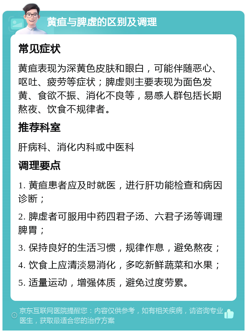 黄疸与脾虚的区别及调理 常见症状 黄疸表现为深黄色皮肤和眼白，可能伴随恶心、呕吐、疲劳等症状；脾虚则主要表现为面色发黄、食欲不振、消化不良等，易感人群包括长期熬夜、饮食不规律者。 推荐科室 肝病科、消化内科或中医科 调理要点 1. 黄疸患者应及时就医，进行肝功能检查和病因诊断； 2. 脾虚者可服用中药四君子汤、六君子汤等调理脾胃； 3. 保持良好的生活习惯，规律作息，避免熬夜； 4. 饮食上应清淡易消化，多吃新鲜蔬菜和水果； 5. 适量运动，增强体质，避免过度劳累。