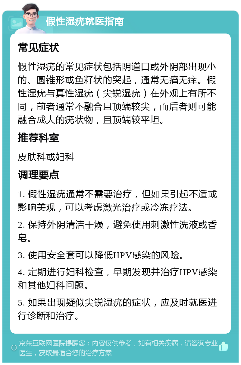 假性湿疣就医指南 常见症状 假性湿疣的常见症状包括阴道口或外阴部出现小的、圆锥形或鱼籽状的突起，通常无痛无痒。假性湿疣与真性湿疣（尖锐湿疣）在外观上有所不同，前者通常不融合且顶端较尖，而后者则可能融合成大的疣状物，且顶端较平坦。 推荐科室 皮肤科或妇科 调理要点 1. 假性湿疣通常不需要治疗，但如果引起不适或影响美观，可以考虑激光治疗或冷冻疗法。 2. 保持外阴清洁干燥，避免使用刺激性洗液或香皂。 3. 使用安全套可以降低HPV感染的风险。 4. 定期进行妇科检查，早期发现并治疗HPV感染和其他妇科问题。 5. 如果出现疑似尖锐湿疣的症状，应及时就医进行诊断和治疗。