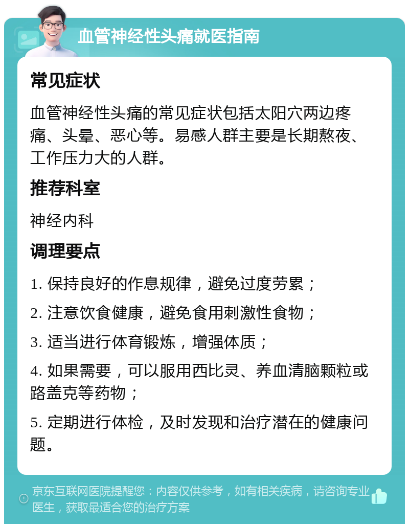 血管神经性头痛就医指南 常见症状 血管神经性头痛的常见症状包括太阳穴两边疼痛、头晕、恶心等。易感人群主要是长期熬夜、工作压力大的人群。 推荐科室 神经内科 调理要点 1. 保持良好的作息规律，避免过度劳累； 2. 注意饮食健康，避免食用刺激性食物； 3. 适当进行体育锻炼，增强体质； 4. 如果需要，可以服用西比灵、养血清脑颗粒或路盖克等药物； 5. 定期进行体检，及时发现和治疗潜在的健康问题。