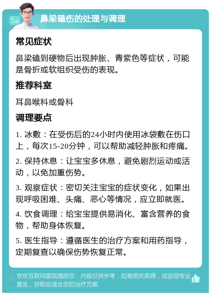 鼻梁磕伤的处理与调理 常见症状 鼻梁磕到硬物后出现肿胀、青紫色等症状，可能是骨折或软组织受伤的表现。 推荐科室 耳鼻喉科或骨科 调理要点 1. 冰敷：在受伤后的24小时内使用冰袋敷在伤口上，每次15-20分钟，可以帮助减轻肿胀和疼痛。 2. 保持休息：让宝宝多休息，避免剧烈运动或活动，以免加重伤势。 3. 观察症状：密切关注宝宝的症状变化，如果出现呼吸困难、头痛、恶心等情况，应立即就医。 4. 饮食调理：给宝宝提供易消化、富含营养的食物，帮助身体恢复。 5. 医生指导：遵循医生的治疗方案和用药指导，定期复查以确保伤势恢复正常。