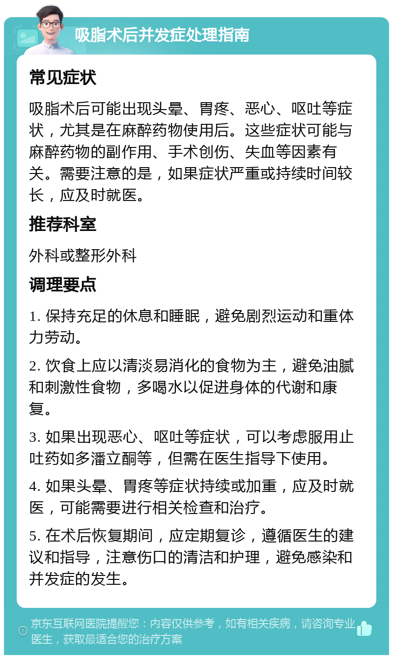 吸脂术后并发症处理指南 常见症状 吸脂术后可能出现头晕、胃疼、恶心、呕吐等症状，尤其是在麻醉药物使用后。这些症状可能与麻醉药物的副作用、手术创伤、失血等因素有关。需要注意的是，如果症状严重或持续时间较长，应及时就医。 推荐科室 外科或整形外科 调理要点 1. 保持充足的休息和睡眠，避免剧烈运动和重体力劳动。 2. 饮食上应以清淡易消化的食物为主，避免油腻和刺激性食物，多喝水以促进身体的代谢和康复。 3. 如果出现恶心、呕吐等症状，可以考虑服用止吐药如多潘立酮等，但需在医生指导下使用。 4. 如果头晕、胃疼等症状持续或加重，应及时就医，可能需要进行相关检查和治疗。 5. 在术后恢复期间，应定期复诊，遵循医生的建议和指导，注意伤口的清洁和护理，避免感染和并发症的发生。