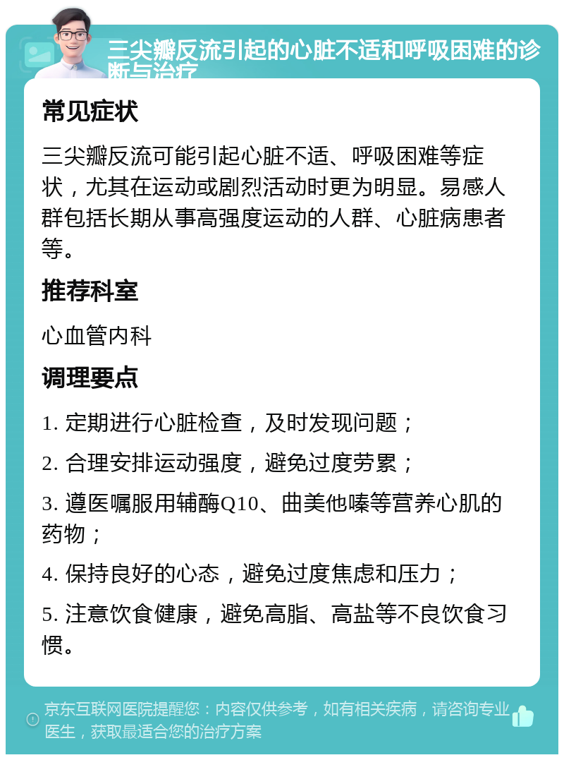 三尖瓣反流引起的心脏不适和呼吸困难的诊断与治疗 常见症状 三尖瓣反流可能引起心脏不适、呼吸困难等症状，尤其在运动或剧烈活动时更为明显。易感人群包括长期从事高强度运动的人群、心脏病患者等。 推荐科室 心血管内科 调理要点 1. 定期进行心脏检查，及时发现问题； 2. 合理安排运动强度，避免过度劳累； 3. 遵医嘱服用辅酶Q10、曲美他嗪等营养心肌的药物； 4. 保持良好的心态，避免过度焦虑和压力； 5. 注意饮食健康，避免高脂、高盐等不良饮食习惯。