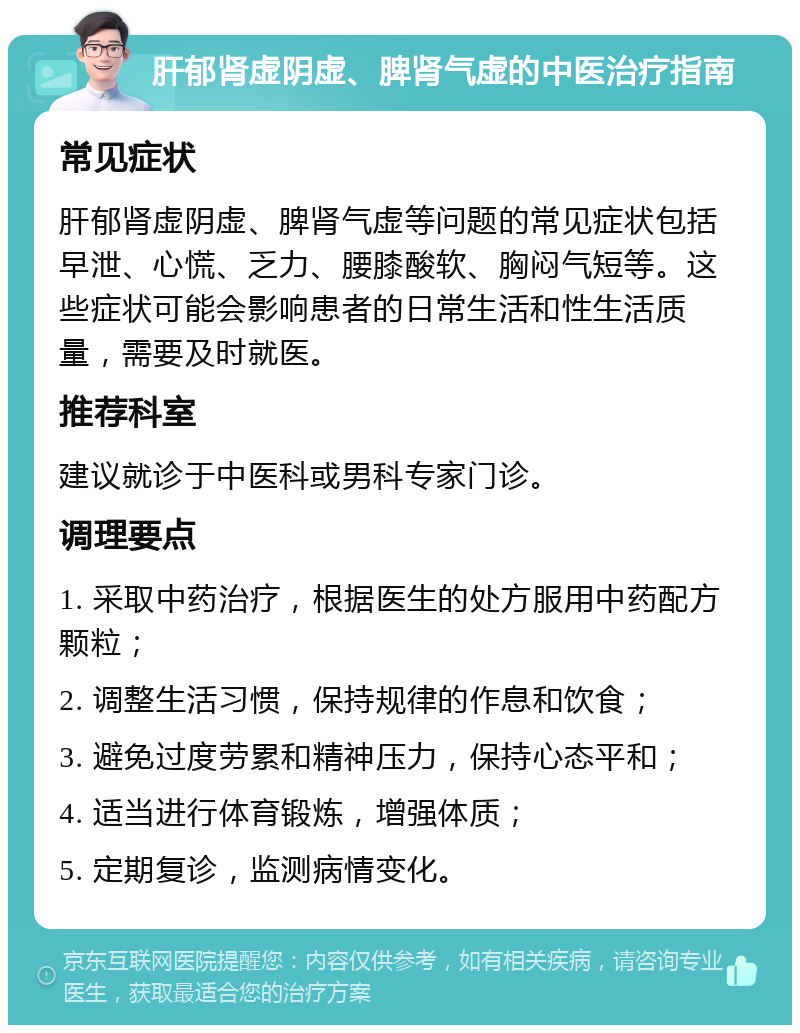 肝郁肾虚阴虚、脾肾气虚的中医治疗指南 常见症状 肝郁肾虚阴虚、脾肾气虚等问题的常见症状包括早泄、心慌、乏力、腰膝酸软、胸闷气短等。这些症状可能会影响患者的日常生活和性生活质量，需要及时就医。 推荐科室 建议就诊于中医科或男科专家门诊。 调理要点 1. 采取中药治疗，根据医生的处方服用中药配方颗粒； 2. 调整生活习惯，保持规律的作息和饮食； 3. 避免过度劳累和精神压力，保持心态平和； 4. 适当进行体育锻炼，增强体质； 5. 定期复诊，监测病情变化。