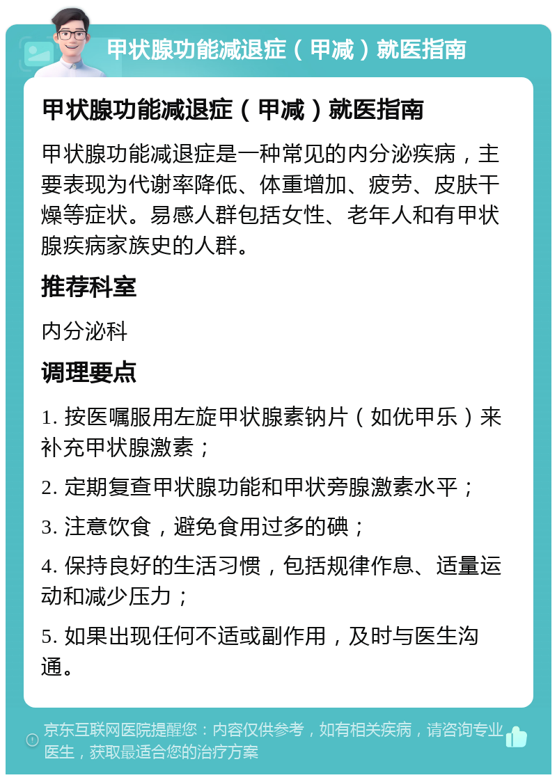 甲状腺功能减退症（甲减）就医指南 甲状腺功能减退症（甲减）就医指南 甲状腺功能减退症是一种常见的内分泌疾病，主要表现为代谢率降低、体重增加、疲劳、皮肤干燥等症状。易感人群包括女性、老年人和有甲状腺疾病家族史的人群。 推荐科室 内分泌科 调理要点 1. 按医嘱服用左旋甲状腺素钠片（如优甲乐）来补充甲状腺激素； 2. 定期复查甲状腺功能和甲状旁腺激素水平； 3. 注意饮食，避免食用过多的碘； 4. 保持良好的生活习惯，包括规律作息、适量运动和减少压力； 5. 如果出现任何不适或副作用，及时与医生沟通。