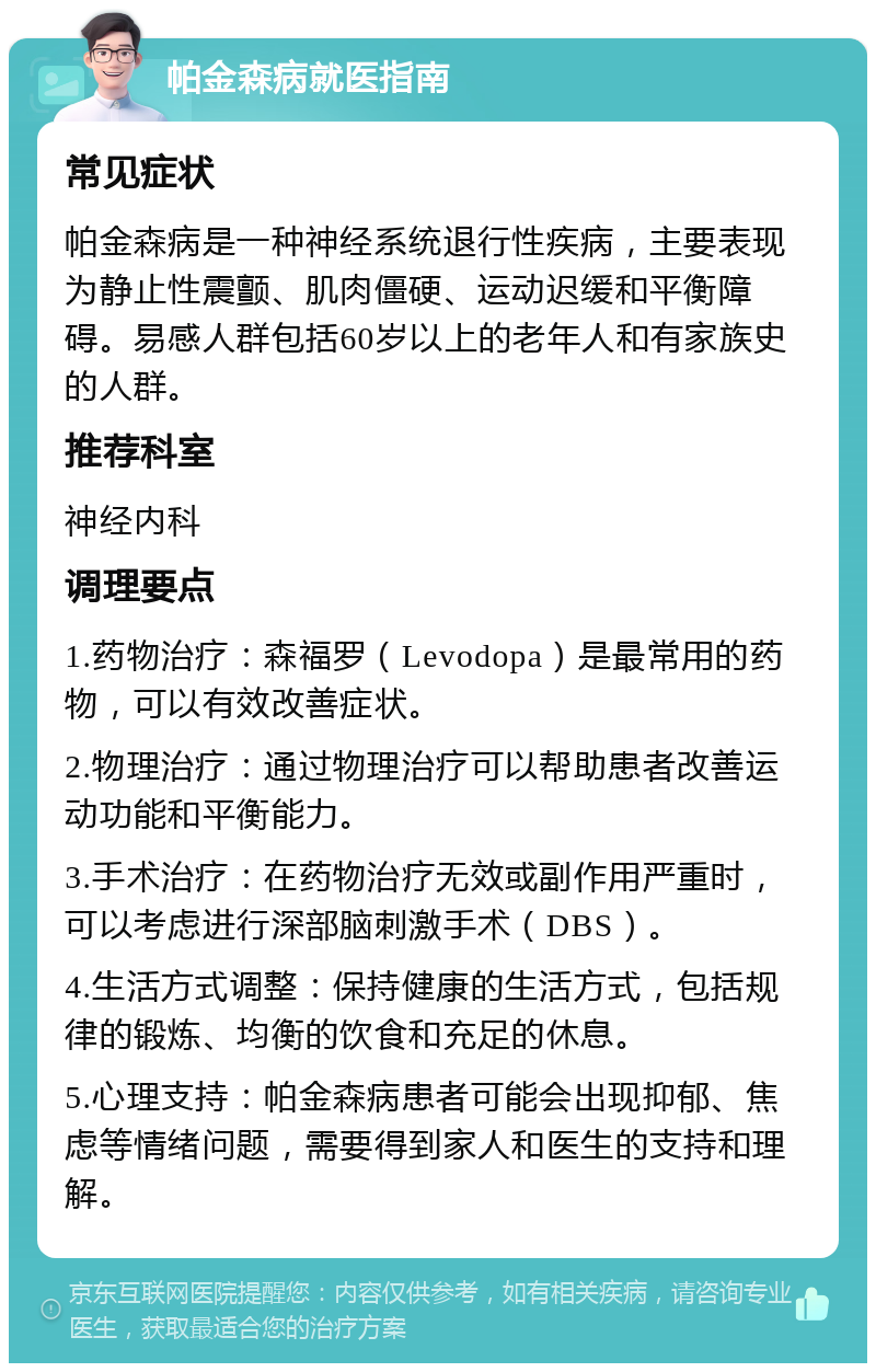 帕金森病就医指南 常见症状 帕金森病是一种神经系统退行性疾病，主要表现为静止性震颤、肌肉僵硬、运动迟缓和平衡障碍。易感人群包括60岁以上的老年人和有家族史的人群。 推荐科室 神经内科 调理要点 1.药物治疗：森福罗（Levodopa）是最常用的药物，可以有效改善症状。 2.物理治疗：通过物理治疗可以帮助患者改善运动功能和平衡能力。 3.手术治疗：在药物治疗无效或副作用严重时，可以考虑进行深部脑刺激手术（DBS）。 4.生活方式调整：保持健康的生活方式，包括规律的锻炼、均衡的饮食和充足的休息。 5.心理支持：帕金森病患者可能会出现抑郁、焦虑等情绪问题，需要得到家人和医生的支持和理解。