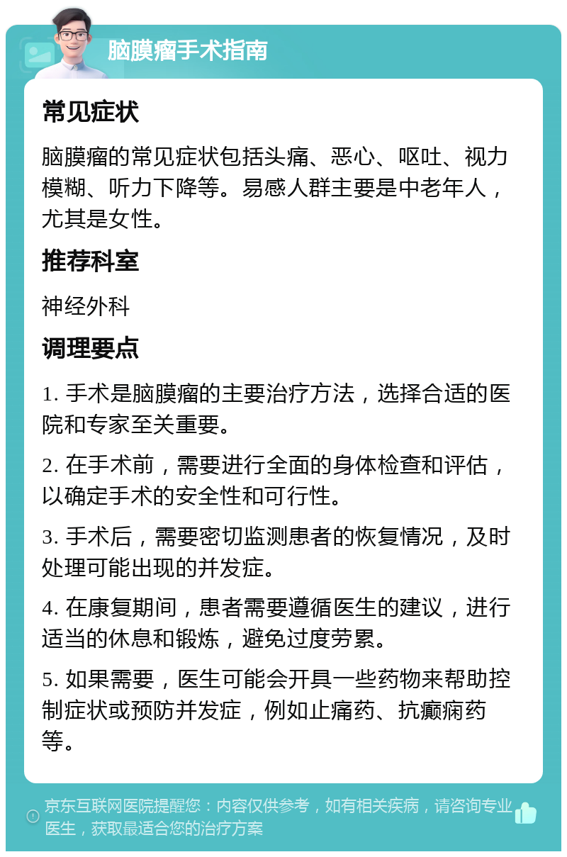 脑膜瘤手术指南 常见症状 脑膜瘤的常见症状包括头痛、恶心、呕吐、视力模糊、听力下降等。易感人群主要是中老年人，尤其是女性。 推荐科室 神经外科 调理要点 1. 手术是脑膜瘤的主要治疗方法，选择合适的医院和专家至关重要。 2. 在手术前，需要进行全面的身体检查和评估，以确定手术的安全性和可行性。 3. 手术后，需要密切监测患者的恢复情况，及时处理可能出现的并发症。 4. 在康复期间，患者需要遵循医生的建议，进行适当的休息和锻炼，避免过度劳累。 5. 如果需要，医生可能会开具一些药物来帮助控制症状或预防并发症，例如止痛药、抗癫痫药等。