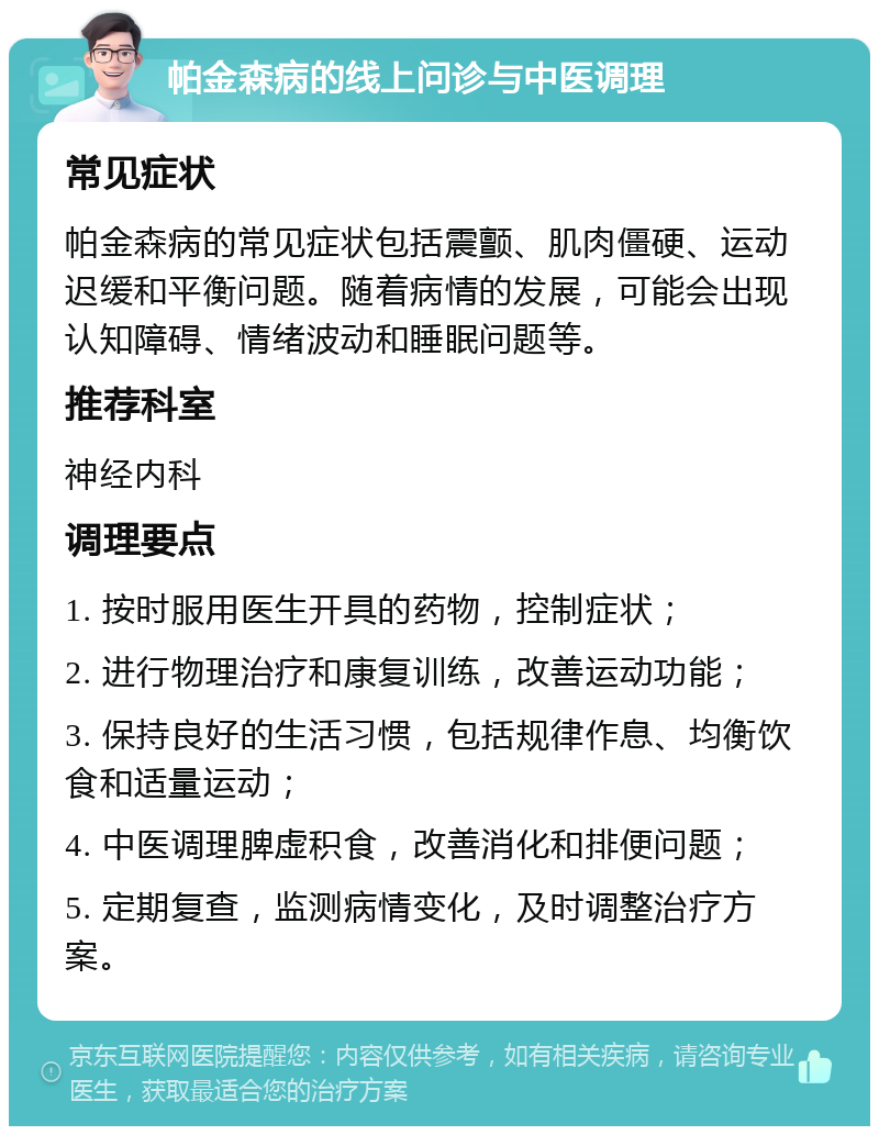 帕金森病的线上问诊与中医调理 常见症状 帕金森病的常见症状包括震颤、肌肉僵硬、运动迟缓和平衡问题。随着病情的发展，可能会出现认知障碍、情绪波动和睡眠问题等。 推荐科室 神经内科 调理要点 1. 按时服用医生开具的药物，控制症状； 2. 进行物理治疗和康复训练，改善运动功能； 3. 保持良好的生活习惯，包括规律作息、均衡饮食和适量运动； 4. 中医调理脾虚积食，改善消化和排便问题； 5. 定期复查，监测病情变化，及时调整治疗方案。