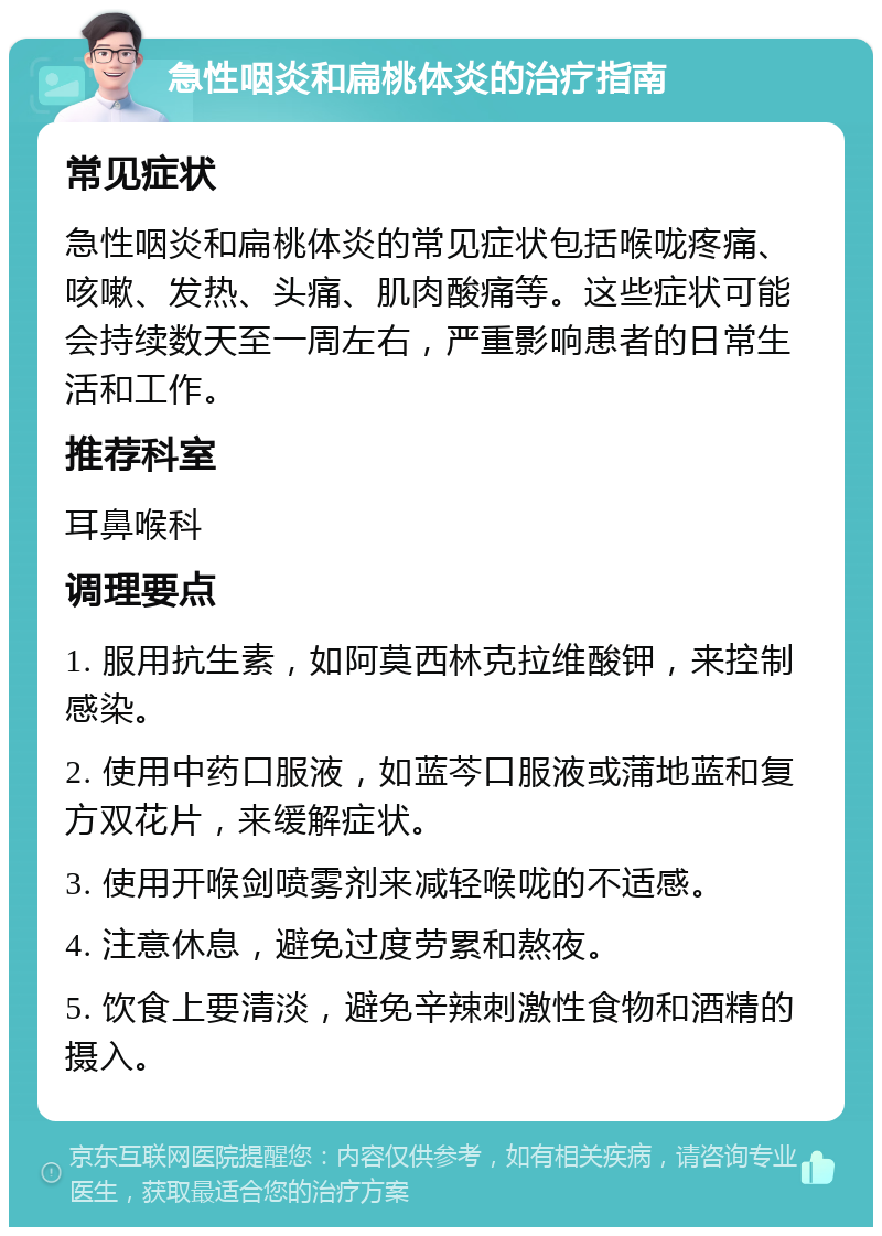 急性咽炎和扁桃体炎的治疗指南 常见症状 急性咽炎和扁桃体炎的常见症状包括喉咙疼痛、咳嗽、发热、头痛、肌肉酸痛等。这些症状可能会持续数天至一周左右，严重影响患者的日常生活和工作。 推荐科室 耳鼻喉科 调理要点 1. 服用抗生素，如阿莫西林克拉维酸钾，来控制感染。 2. 使用中药口服液，如蓝芩口服液或蒲地蓝和复方双花片，来缓解症状。 3. 使用开喉剑喷雾剂来减轻喉咙的不适感。 4. 注意休息，避免过度劳累和熬夜。 5. 饮食上要清淡，避免辛辣刺激性食物和酒精的摄入。