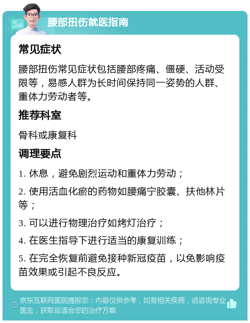 腰部扭伤就医指南 常见症状 腰部扭伤常见症状包括腰部疼痛、僵硬、活动受限等，易感人群为长时间保持同一姿势的人群、重体力劳动者等。 推荐科室 骨科或康复科 调理要点 1. 休息，避免剧烈运动和重体力劳动； 2. 使用活血化瘀的药物如腰痛宁胶囊、扶他林片等； 3. 可以进行物理治疗如烤灯治疗； 4. 在医生指导下进行适当的康复训练； 5. 在完全恢复前避免接种新冠疫苗，以免影响疫苗效果或引起不良反应。