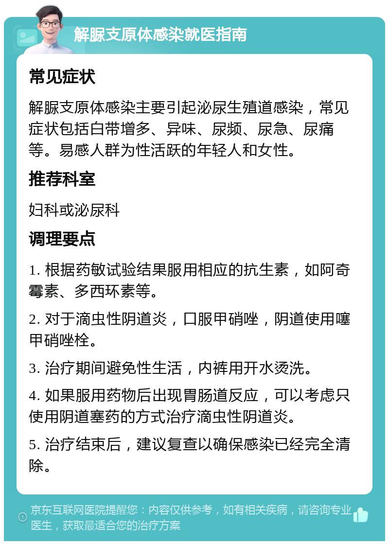 解脲支原体感染就医指南 常见症状 解脲支原体感染主要引起泌尿生殖道感染，常见症状包括白带增多、异味、尿频、尿急、尿痛等。易感人群为性活跃的年轻人和女性。 推荐科室 妇科或泌尿科 调理要点 1. 根据药敏试验结果服用相应的抗生素，如阿奇霉素、多西环素等。 2. 对于滴虫性阴道炎，口服甲硝唑，阴道使用噻甲硝唑栓。 3. 治疗期间避免性生活，内裤用开水烫洗。 4. 如果服用药物后出现胃肠道反应，可以考虑只使用阴道塞药的方式治疗滴虫性阴道炎。 5. 治疗结束后，建议复查以确保感染已经完全清除。