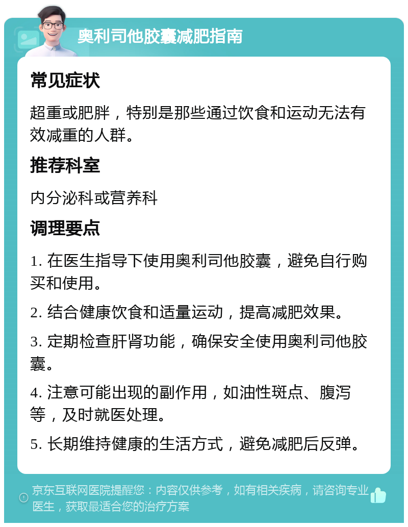 奥利司他胶囊减肥指南 常见症状 超重或肥胖，特别是那些通过饮食和运动无法有效减重的人群。 推荐科室 内分泌科或营养科 调理要点 1. 在医生指导下使用奥利司他胶囊，避免自行购买和使用。 2. 结合健康饮食和适量运动，提高减肥效果。 3. 定期检查肝肾功能，确保安全使用奥利司他胶囊。 4. 注意可能出现的副作用，如油性斑点、腹泻等，及时就医处理。 5. 长期维持健康的生活方式，避免减肥后反弹。