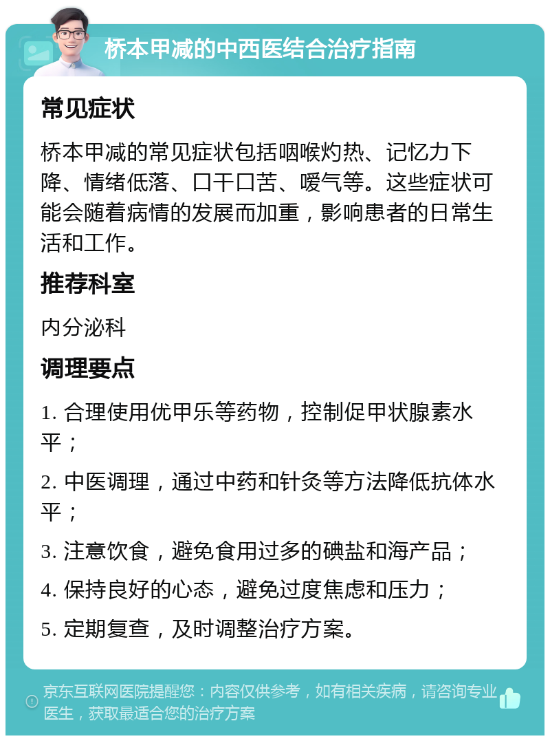 桥本甲减的中西医结合治疗指南 常见症状 桥本甲减的常见症状包括咽喉灼热、记忆力下降、情绪低落、口干口苦、嗳气等。这些症状可能会随着病情的发展而加重，影响患者的日常生活和工作。 推荐科室 内分泌科 调理要点 1. 合理使用优甲乐等药物，控制促甲状腺素水平； 2. 中医调理，通过中药和针灸等方法降低抗体水平； 3. 注意饮食，避免食用过多的碘盐和海产品； 4. 保持良好的心态，避免过度焦虑和压力； 5. 定期复查，及时调整治疗方案。